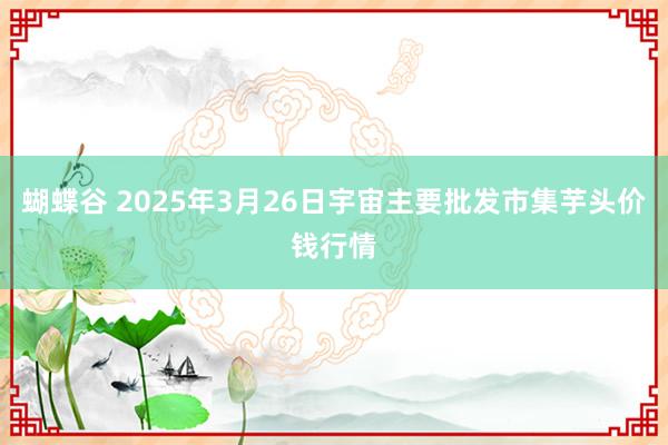 蝴蝶谷 2025年3月26日宇宙主要批发市集芋头价钱行情