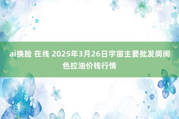 ai换脸 在线 2025年3月26日宇宙主要批发阛阓色拉油价钱行情