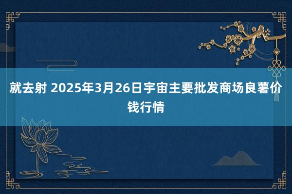 就去射 2025年3月26日宇宙主要批发商场良薯价钱行情