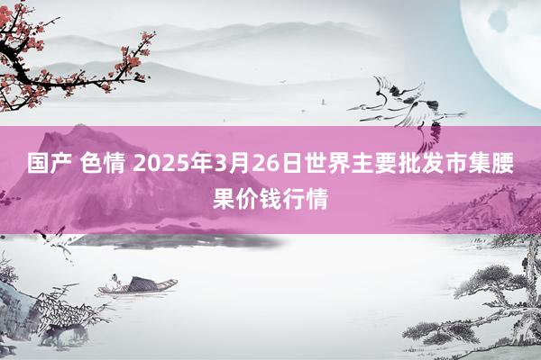 国产 色情 2025年3月26日世界主要批发市集腰果价钱行情