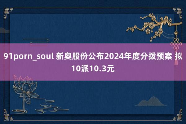 91porn_soul 新奥股份公布2024年度分拨预案 拟10派10.3元