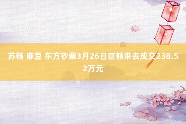 苏畅 麻豆 东方钞票3月26日巨额来去成交238.52万元