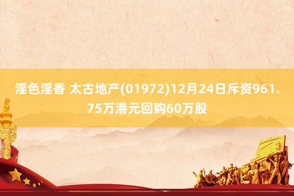 淫色淫香 太古地产(01972)12月24日斥资961.75万港元回购60万股
