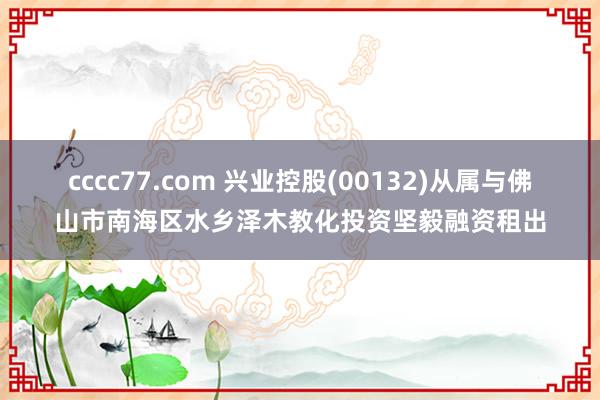 cccc77.com 兴业控股(00132)从属与佛山市南海区水乡泽木教化投资坚毅融资租出