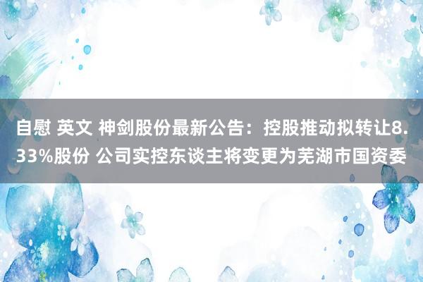 自慰 英文 神剑股份最新公告：控股推动拟转让8.33%股份 公司实控东谈主将变更为芜湖市国资委