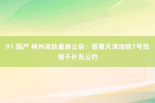 91 国产 神州高铁最新公告：签署天津地铁7号线相干补充公约