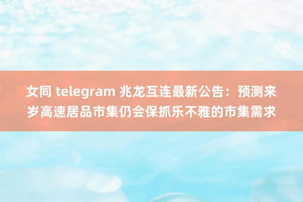 女同 telegram 兆龙互连最新公告：预测来岁高速居品市集仍会保抓乐不雅的市集需求