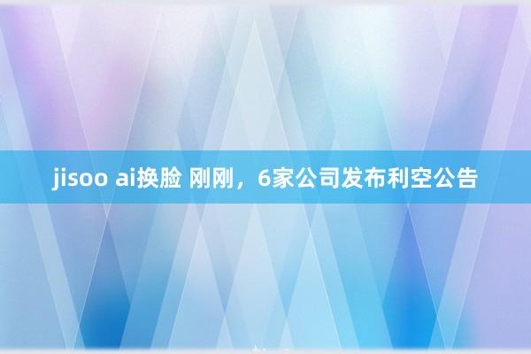 jisoo ai换脸 刚刚，6家公司发布利空公告