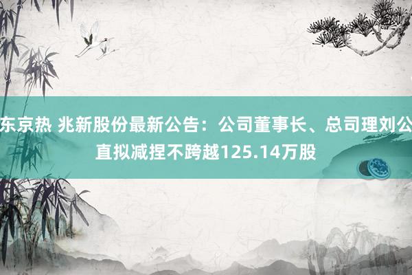 东京热 兆新股份最新公告：公司董事长、总司理刘公直拟减捏不跨越125.14万股