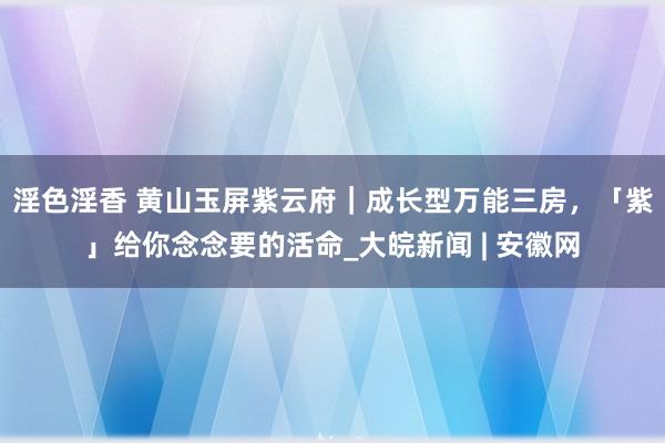 淫色淫香 黄山玉屏紫云府｜成长型万能三房，「紫」给你念念要的活命_大皖新闻 | 安徽网