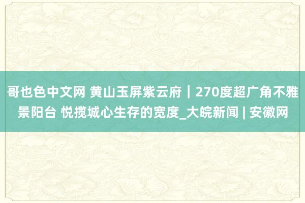 哥也色中文网 黄山玉屏紫云府｜270度超广角不雅景阳台 悦揽城心生存的宽度_大皖新闻 | 安徽网