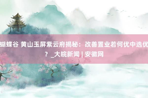 蝴蝶谷 黄山玉屏紫云府揭秘：改善置业若何优中选优？_大皖新闻 | 安徽网