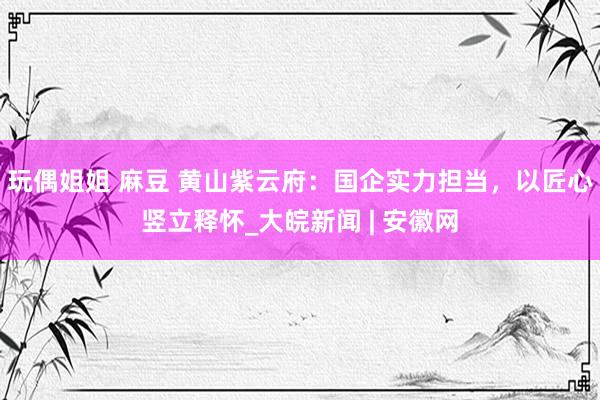 玩偶姐姐 麻豆 黄山紫云府：国企实力担当，以匠心竖立释怀_大皖新闻 | 安徽网