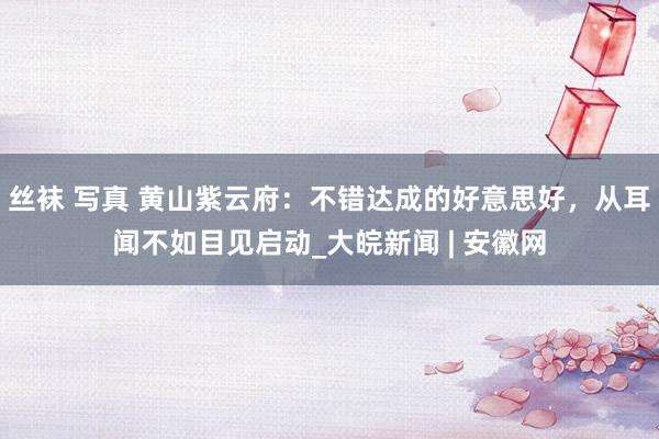 丝袜 写真 黄山紫云府：不错达成的好意思好，从耳闻不如目见启动_大皖新闻 | 安徽网