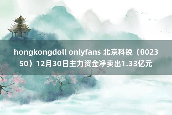 hongkongdoll onlyfans 北京科锐（002350）12月30日主力资金净卖出1.33亿元