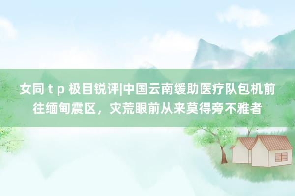 女同 t p 极目锐评|中国云南缓助医疗队包机前往缅甸震区，灾荒眼前从来莫得旁不雅者