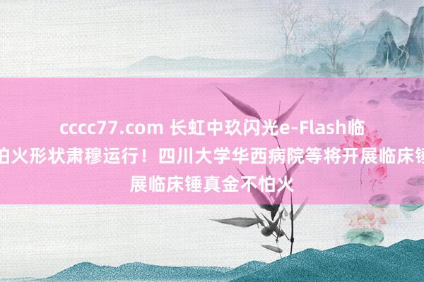 cccc77.com 长虹中玖闪光e-Flash临床锤真金不怕火形状肃穆运行！四川大学华西病院等将开展临床锤真金不怕火
