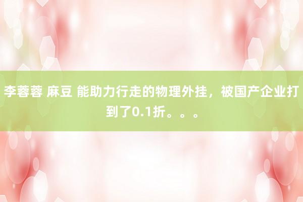 李蓉蓉 麻豆 能助力行走的物理外挂，被国产企业打到了0.1折。。。
