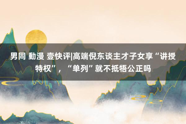 男同 動漫 壹快评|高端倪东谈主才子女享“讲授特权”，“单列”就不抵牾公正吗
