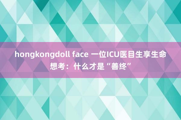 hongkongdoll face 一位ICU医目生享生命想考：什么才是“善终”