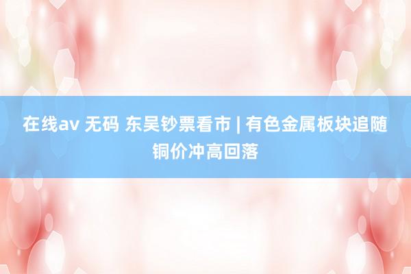 在线av 无码 东吴钞票看市 | 有色金属板块追随铜价冲高回落