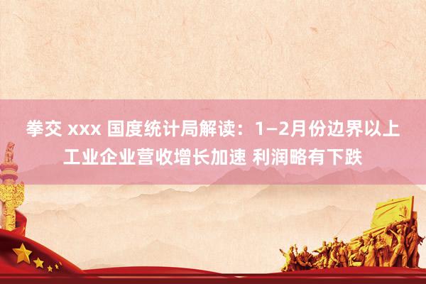 拳交 xxx 国度统计局解读：1—2月份边界以上工业企业营收增长加速 利润略有下跌