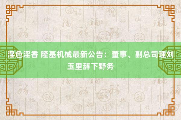 淫色淫香 隆基机械最新公告：董事、副总司理刘玉里辞下野务