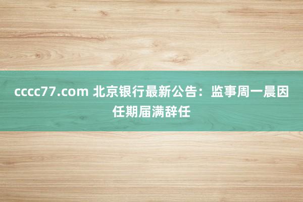 cccc77.com 北京银行最新公告：监事周一晨因任期届满辞任