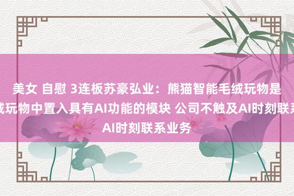 美女 自慰 3连板苏豪弘业：熊猫智能毛绒玩物是在毛绒玩物中置入具有AI功能的模块 公司不触及AI时刻联系业务