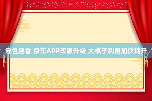 淫色淫香 京东APP改版升级 大模子利用加快铺开