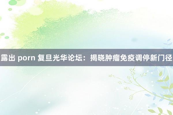 露出 porn 复旦光华论坛：揭晓肿瘤免疫调停新门径