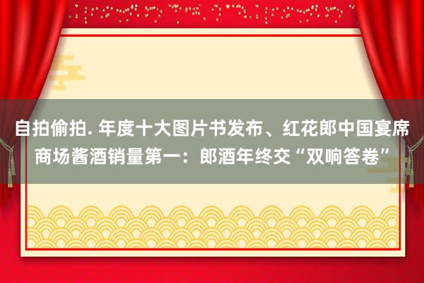 自拍偷拍. 年度十大图片书发布、红花郎中国宴席商场酱酒销量第一：郎酒年终交“双响答卷”