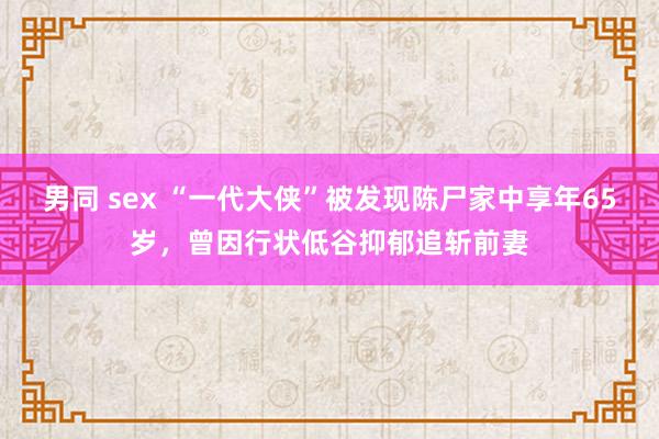 男同 sex “一代大侠”被发现陈尸家中享年65岁，曾因行状低谷抑郁追斩前妻
