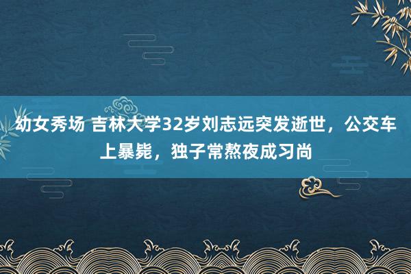 幼女秀场 吉林大学32岁刘志远突发逝世，公交车上暴毙，独子常熬夜成习尚