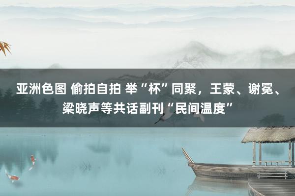 亚洲色图 偷拍自拍 举“杯”同聚，王蒙、谢冕、梁晓声等共话副刊“民间温度”