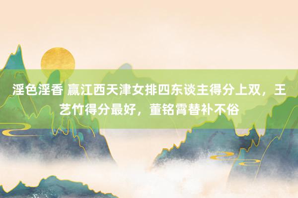 淫色淫香 赢江西天津女排四东谈主得分上双，王艺竹得分最好，董铭霄替补不俗