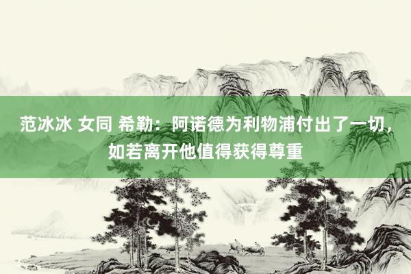 范冰冰 女同 希勒：阿诺德为利物浦付出了一切，如若离开他值得获得尊重