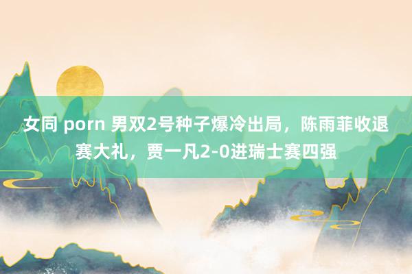 女同 porn 男双2号种子爆冷出局，陈雨菲收退赛大礼，贾一凡2-0进瑞士赛四强