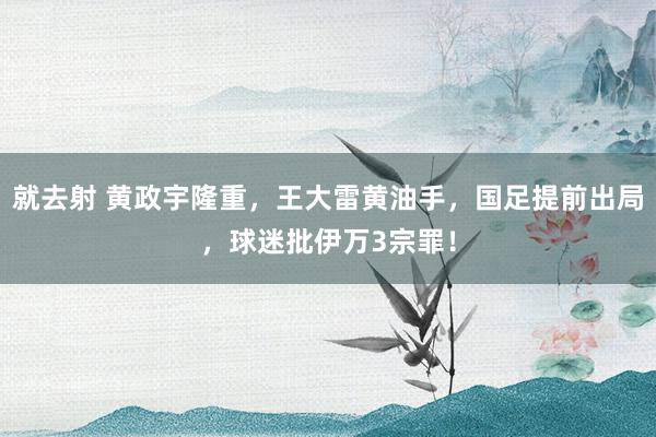 就去射 黄政宇隆重，王大雷黄油手，国足提前出局，球迷批伊万3宗罪！