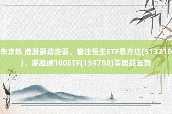 东京热 港股颤动走弱，眷注恒生ETF易方达(513210)、港股通100ETF(159788)等居品走势