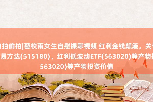 自拍偷拍]藝校兩女生自慰裸聊視頻 红利金钱颠簸，关切红利ETF易方达(515180)、红利低波动ETF(563020)等产物投资价值