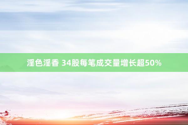 淫色淫香 34股每笔成交量增长超50%