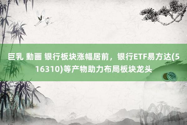巨乳 動画 银行板块涨幅居前，银行ETF易方达(516310)等产物助力布局板块龙头