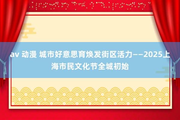 av 动漫 城市好意思育焕发街区活力——2025上海市民文化节全城初始