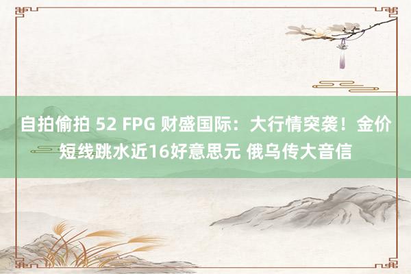 自拍偷拍 52 FPG 财盛国际：大行情突袭！金价短线跳水近16好意思元 俄乌传大音信