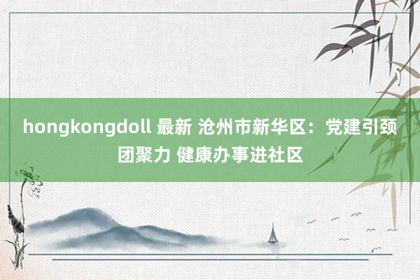 hongkongdoll 最新 沧州市新华区：党建引颈团聚力 健康办事进社区