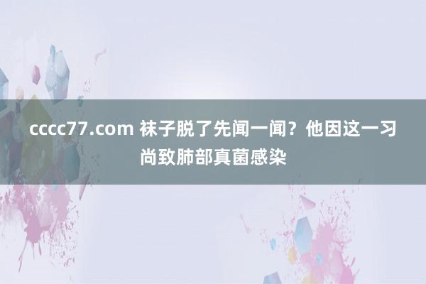 cccc77.com 袜子脱了先闻一闻？他因这一习尚致肺部真菌感染