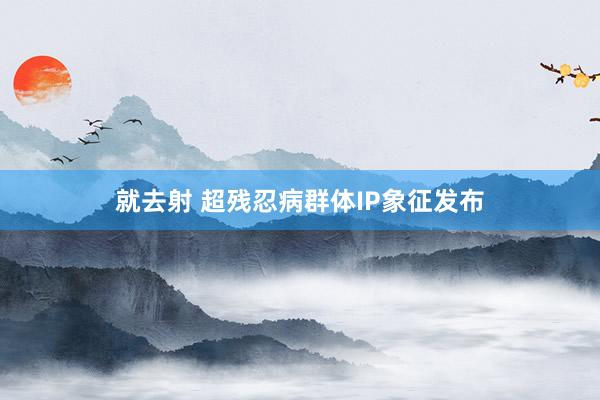 就去射 超残忍病群体IP象征发布