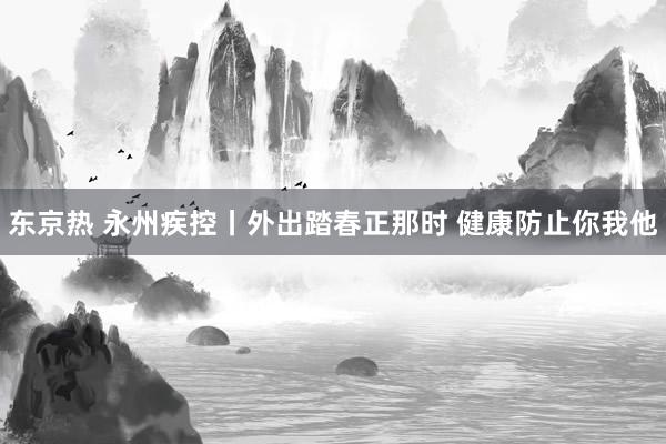 东京热 永州疾控丨外出踏春正那时 健康防止你我他