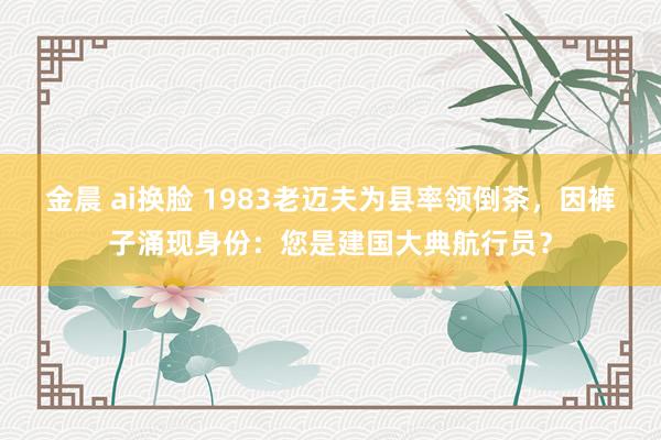 金晨 ai换脸 1983老迈夫为县率领倒茶，因裤子涌现身份：您是建国大典航行员？